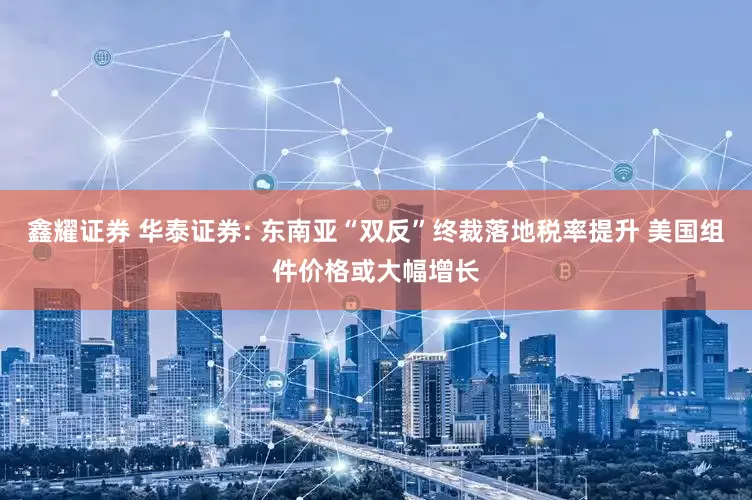 鑫耀证券 华泰证券: 东南亚“双反”终裁落地税率提升 美国组件价格或大幅增长