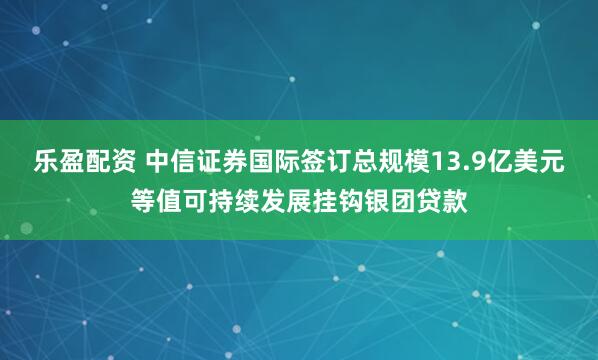 乐盈配资 中信证券国际签订总规模13.9亿美元等值可持续发展挂钩银团贷款