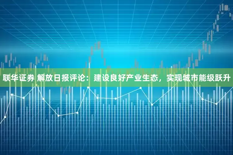 联华证券 解放日报评论：建设良好产业生态，实现城市能级跃升