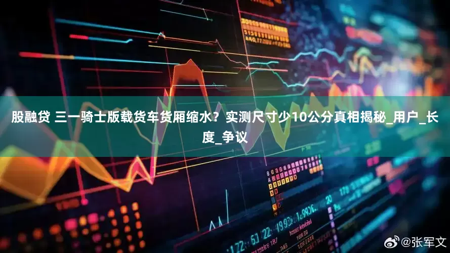 股融贷 三一骑士版载货车货厢缩水？实测尺寸少10公分真相揭秘_用户_长度_争议