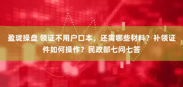 盈珑操盘 领证不用户口本，还需哪些材料？补领证件如何操作？民政部七问七答