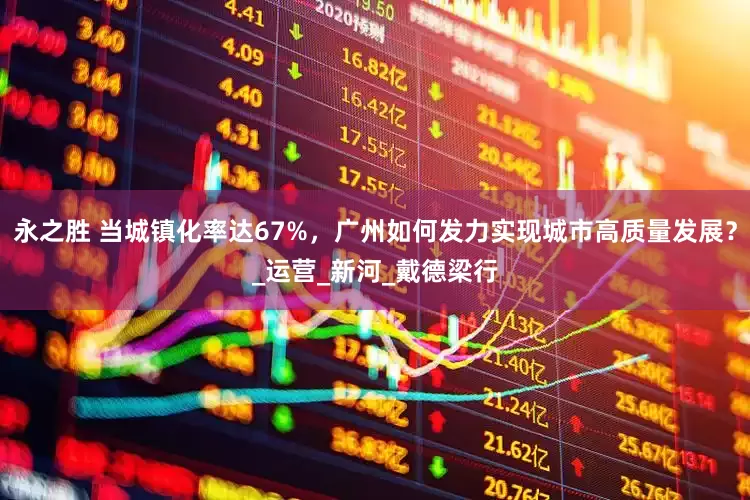 永之胜 当城镇化率达67%，广州如何发力实现城市高质量发展？_运营_新河_戴德梁行