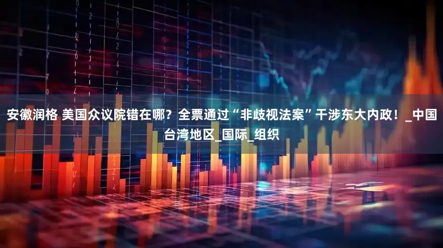 安徽润格 美国众议院错在哪？全票通过“非歧视法案”干涉东大内政！_中国台湾地区_国际_组织