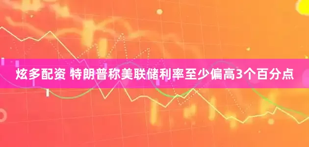 炫多配资 特朗普称美联储利率至少偏高3个百分点