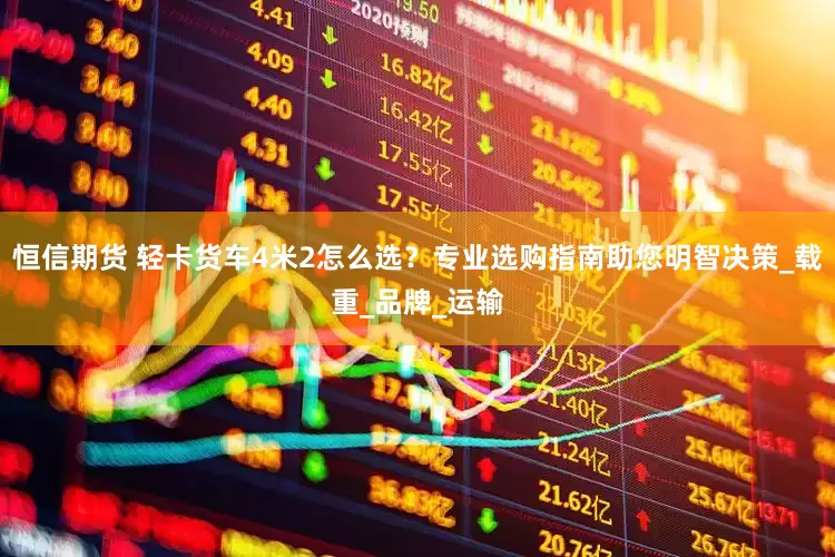 恒信期货 轻卡货车4米2怎么选？专业选购指南助您明智决策_载重_品牌_运输