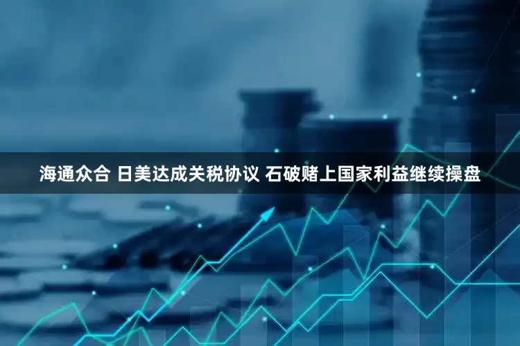 海通众合 日美达成关税协议 石破赌上国家利益继续操盘