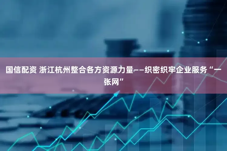 国信配资 浙江杭州整合各方资源力量——织密织牢企业服务“一张网”