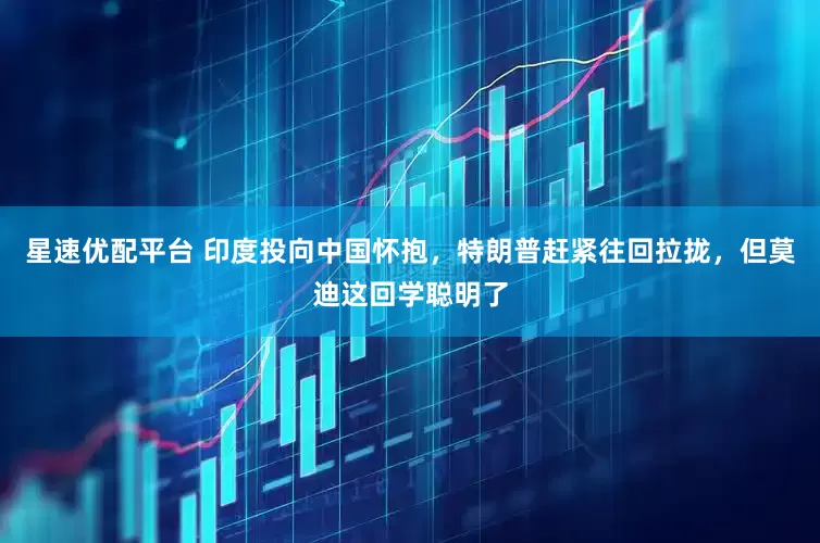 星速优配平台 印度投向中国怀抱，特朗普赶紧往回拉拢，但莫迪这回学聪明了