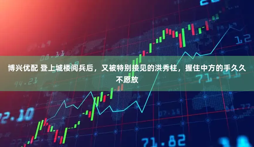博兴优配 登上城楼阅兵后，又被特别接见的洪秀柱，握住中方的手久久不愿放