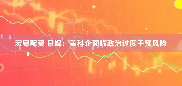 宏粤配资 日媒：美科企面临政治过度干预风险