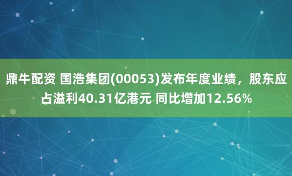 鼎牛配资 国浩集团(00053)发布年度业绩，股东应占溢利40.31亿港元 同比增加12.56%