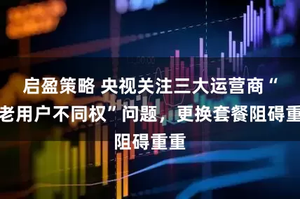 启盈策略 央视关注三大运营商“新老用户不同权”问题，更换套餐阻碍重重