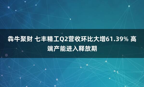 犇牛聚财 七丰精工Q2营收环比大增61.39% 高端产能进入释放期